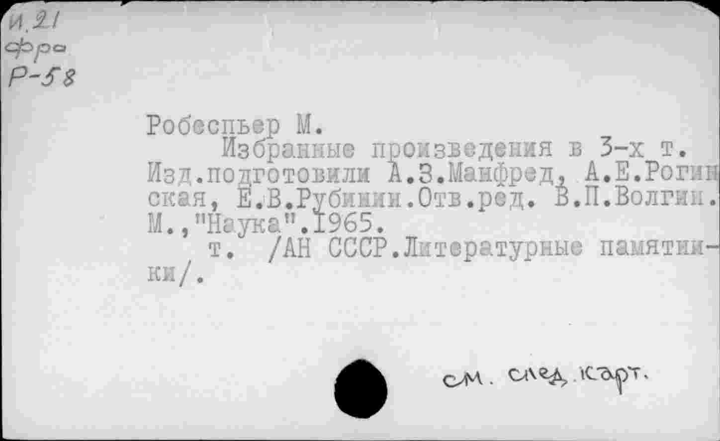 ﻿Робеспьер М.
Избранные произведения в 3-х т.
Изд.подготовили А.3.Манфред, А.Е.Роги: окая, Е.В.Рубинин.Отв.ред. В.П.Волгин М.,’’Наука".1965.
т. /АН СССР.Литературные памятки ки /.
ОМ •	Л-ТмрТ»